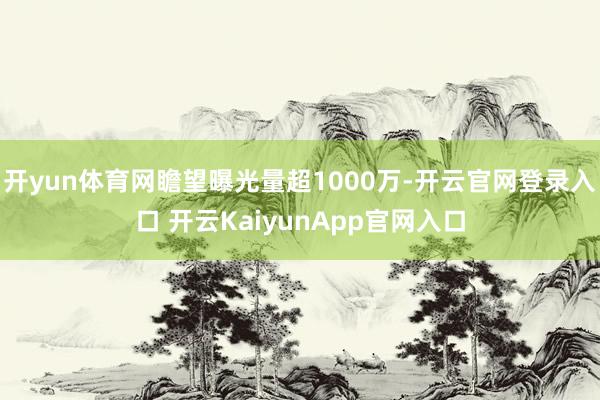 开yun体育网瞻望曝光量超1000万-开云官网登录入口 开云KaiyunApp官网入口