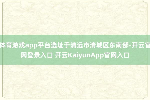 体育游戏app平台选址于清远市清城区东南部-开云官网登录入口 开云KaiyunApp官网入口