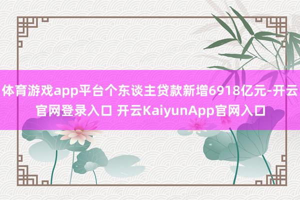 体育游戏app平台个东谈主贷款新增6918亿元-开云官网登录入口 开云KaiyunApp官网入口