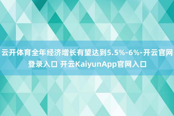 云开体育全年经济增长有望达到5.5%-6%-开云官网登录入口 开云KaiyunApp官网入口