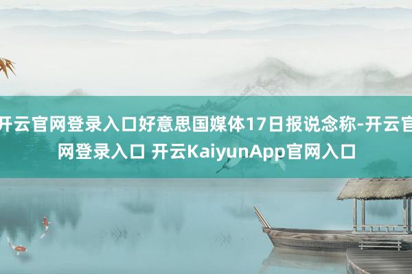 开云官网登录入口好意思国媒体17日报说念称-开云官网登录入口 开云KaiyunApp官网入口