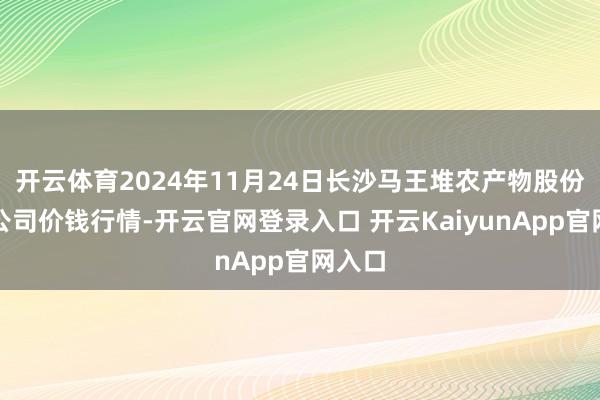 开云体育2024年11月24日长沙马王堆农产物股份有限公司价钱行情-开云官网登录入口 开云KaiyunApp官网入口
