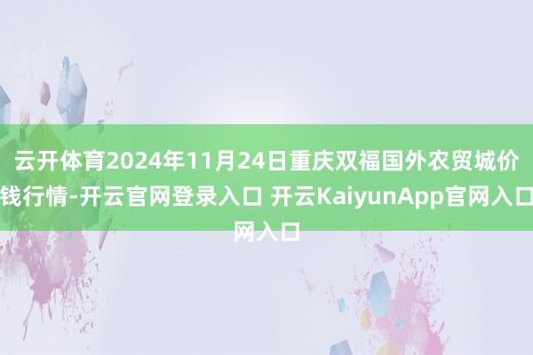 云开体育2024年11月24日重庆双福国外农贸城价钱行情-开云官网登录入口 开云KaiyunApp官网入口