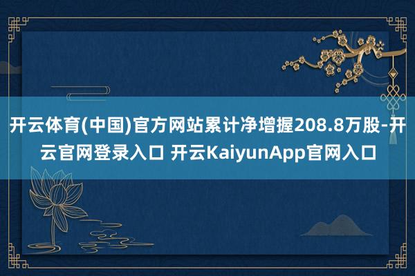 开云体育(中国)官方网站累计净增握208.8万股-开云官网登录入口 开云KaiyunApp官网入口