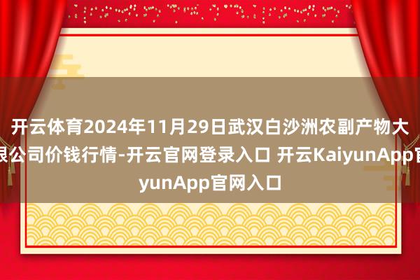 开云体育2024年11月29日武汉白沙洲农副产物大商场有限公司价钱行情-开云官网登录入口 开云KaiyunApp官网入口
