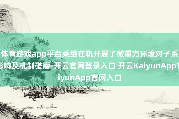 体育游戏app平台乘组在轨开展了微重力环境对子系明白的影响及机制磋磨-开云官网登录入口 开云KaiyunApp官网入口