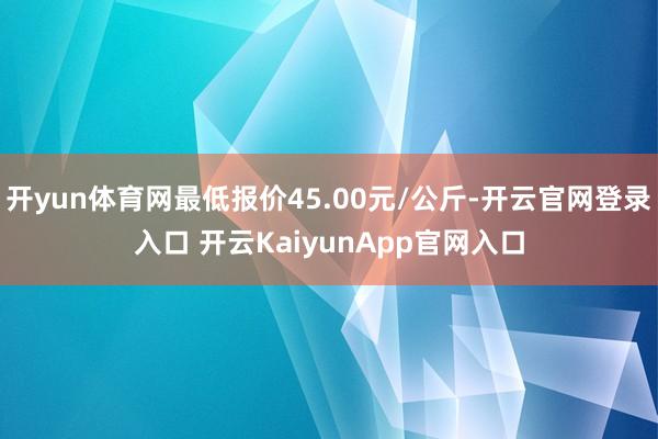 开yun体育网最低报价45.00元/公斤-开云官网登录入口 开云KaiyunApp官网入口
