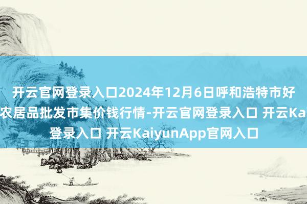 开云官网登录入口2024年12月6日呼和浩特市好意思通首府无公害农居品批发市集价钱行情-开云官网登录入口 开云KaiyunApp官网入口