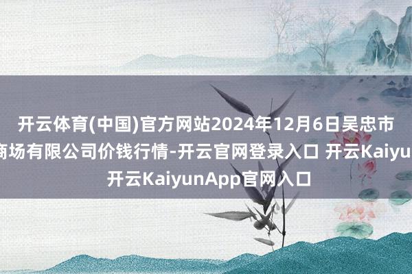 开云体育(中国)官方网站2024年12月6日吴忠市鑫鲜农副家具商场有限公司价钱行情-开云官网登录入口 开云KaiyunApp官网入口