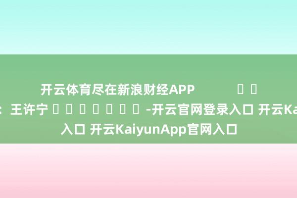 开云体育尽在新浪财经APP 拖累剪辑:王许宁 -开云官网登录入口 开云KaiyunApp官网入口