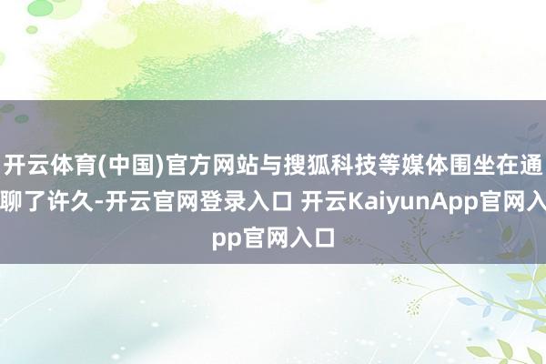 开云体育(中国)官方网站与搜狐科技等媒体围坐在通盘聊了许久-开云官网登录入口 开云KaiyunApp官网入口