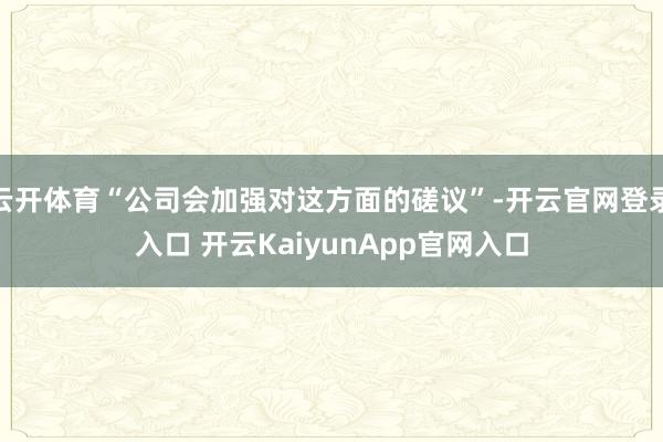 云开体育“公司会加强对这方面的磋议”-开云官网登录入口 开云KaiyunApp官网入口