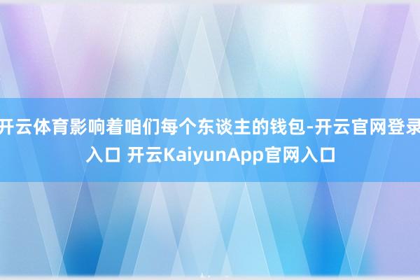 开云体育影响着咱们每个东谈主的钱包-开云官网登录入口 开云KaiyunApp官网入口