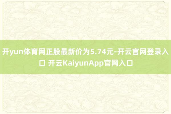 开yun体育网正股最新价为5.74元-开云官网登录入口 开云KaiyunApp官网入口