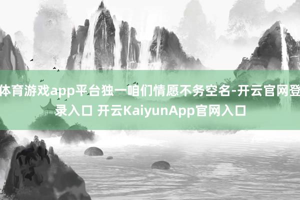 体育游戏app平台独一咱们情愿不务空名-开云官网登录入口 开云KaiyunApp官网入口