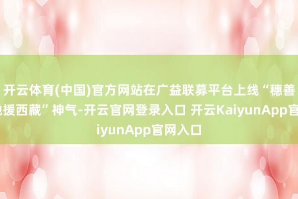 开云体育(中国)官方网站在广益联募平台上线“穗善有爱 驰援西藏”神气-开云官网登录入口 开云KaiyunApp官网入口