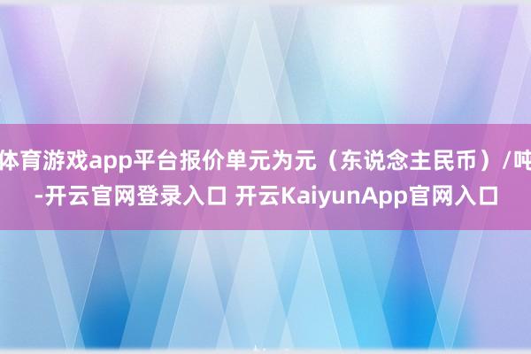 体育游戏app平台报价单元为元（东说念主民币）/吨-开云官网登录入口 开云KaiyunApp官网入口