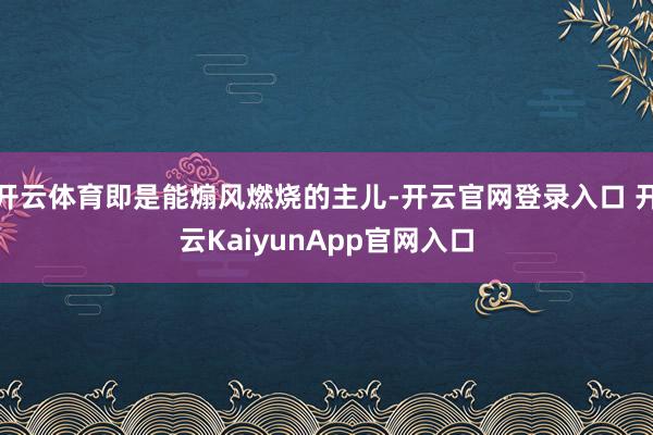 开云体育即是能煽风燃烧的主儿-开云官网登录入口 开云KaiyunApp官网入口