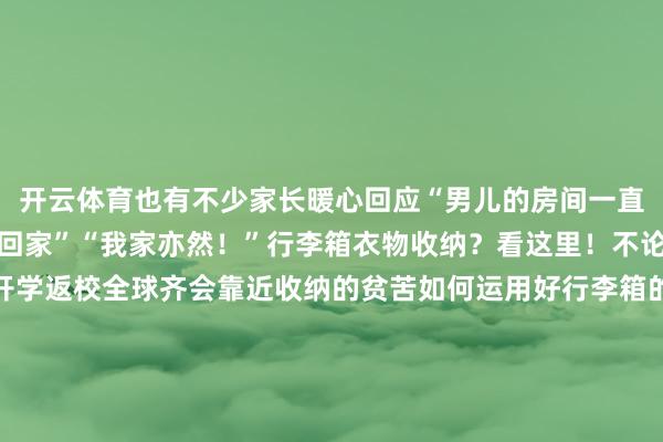 开云体育也有不少家长暖心回应“男儿的房间一直保捏一尘不染永恒等她回家”“我家亦然！”行李箱衣物收纳？看这里！不论是春节假期出游依然开学返校全球齐会靠近收纳的贫苦如何运用好行李箱的每一寸空间收纳咱们不同的衣物呢？提起小本本记好啦薄卫衣、薄T恤打理羽绒服没帽子的厚卫衣、厚毛衣打理裤子但愿以上这些收纳要津不错匡助到全球突击查验！你当今的行李箱是什么样的快来和全球共享一下（学校共青团微信公号）-开云官网登录入口 开云KaiyunApp官网入口