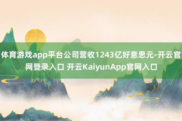 体育游戏app平台公司营收1243亿好意思元-开云官网登录入口 开云KaiyunApp官网入口