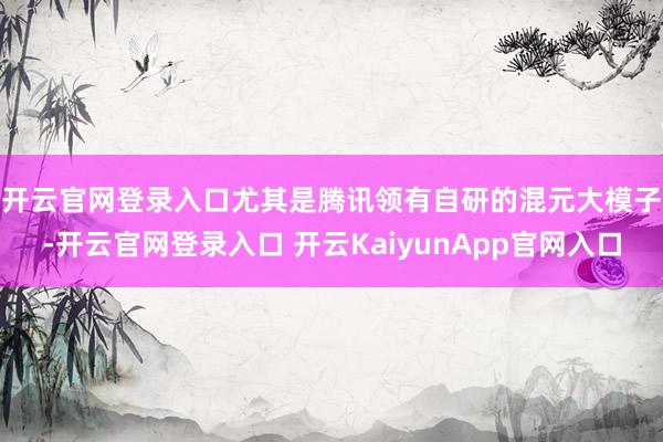 开云官网登录入口　　尤其是腾讯领有自研的混元大模子-开云官网登录入口 开云KaiyunApp官网入口