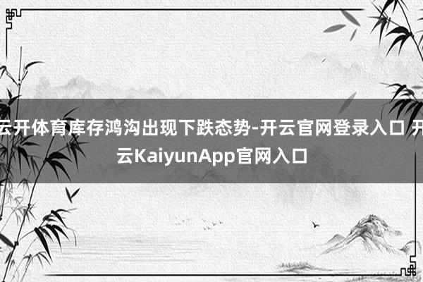 云开体育库存鸿沟出现下跌态势-开云官网登录入口 开云KaiyunApp官网入口