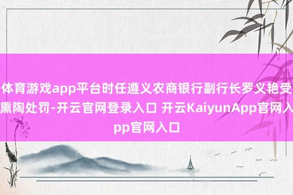 体育游戏app平台时任遵义农商银行副行长罗义艳受到熏陶处罚-开云官网登录入口 开云KaiyunApp官网入口