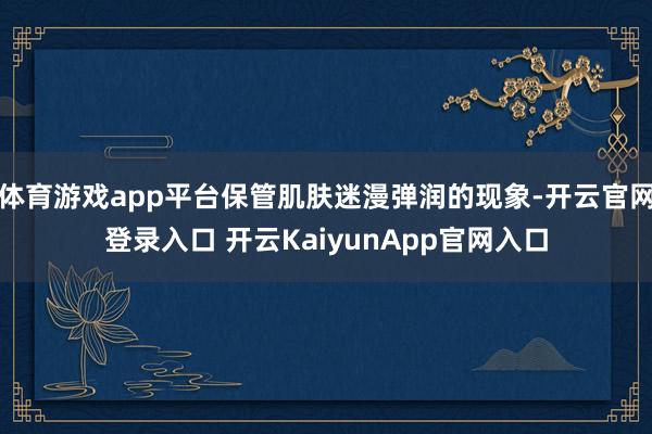 体育游戏app平台保管肌肤迷漫弹润的现象-开云官网登录入口 开云KaiyunApp官网入口