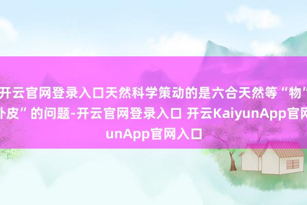 开云官网登录入口天然科学策动的是六合天然等“物”和“外皮”的问题-开云官网登录入口 开云KaiyunApp官网入口
