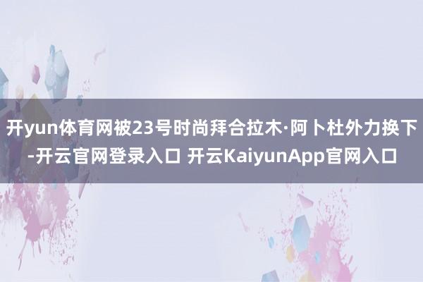 开yun体育网被23号时尚拜合拉木·阿卜杜外力换下-开云官网登录入口 开云KaiyunApp官网入口