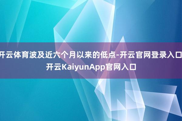 开云体育波及近六个月以来的低点-开云官网登录入口 开云KaiyunApp官网入口