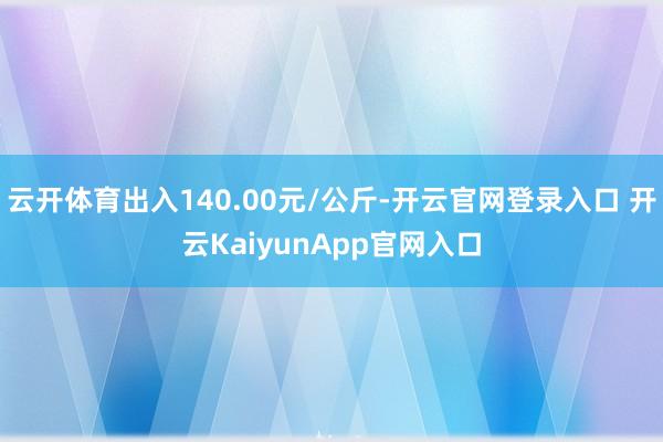 云开体育出入140.00元/公斤-开云官网登录入口 开云KaiyunApp官网入口