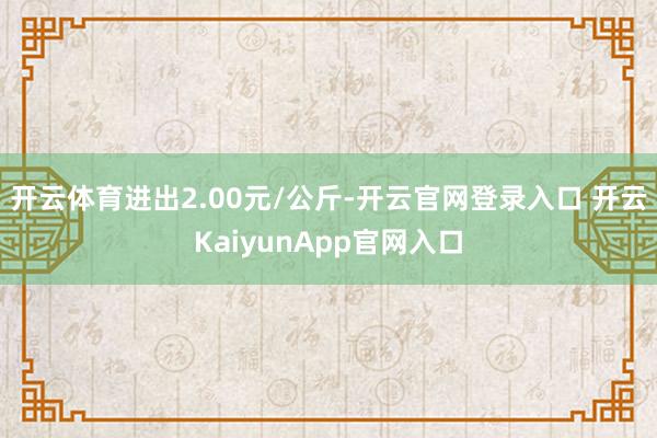开云体育进出2.00元/公斤-开云官网登录入口 开云KaiyunApp官网入口