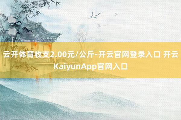 云开体育收支2.00元/公斤-开云官网登录入口 开云KaiyunApp官网入口