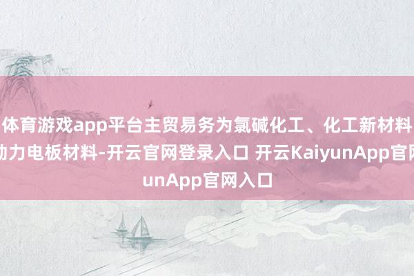 体育游戏app平台主贸易务为氯碱化工、化工新材料、新动力电板材料-开云官网登录入口 开云KaiyunApp官网入口