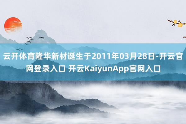 云开体育隆华新材诞生于2011年03月28日-开云官网登录入口 开云KaiyunApp官网入口
