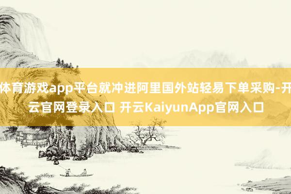 体育游戏app平台就冲进阿里国外站轻易下单采购-开云官网登录入口 开云KaiyunApp官网入口